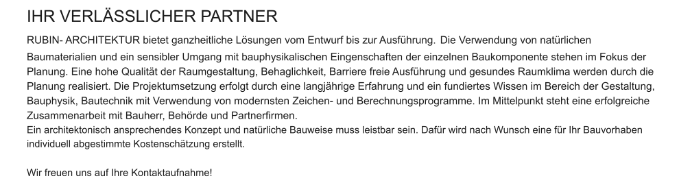 IHR VERLÄSSLICHER PARTNER  RUBIN- ARCHITEKTUR bietet ganzheitliche Lösungen vom Entwurf bis zur Ausführung. Die Verwendung von natürlichen Baumaterialien und ein sensibler Umgang mit bauphysikalischen Eingenschaften der einzelnen Baukomponente stehen im Fokus der Planung. Eine hohe Qualität der Raumgestaltung, Behaglichkeit, Barriere freie Ausführung und gesundes Raumklima werden durch die Planung realisiert. Die Projektumsetzung erfolgt durch eine langjährige Erfahrung und ein fundiertes Wissen im Bereich der Gestaltung, Bauphysik, Bautechnik mit Verwendung von modernsten Zeichen- und Berechnungsprogramme. Im Mittelpunkt steht eine erfolgreiche Zusammenarbeit mit Bauherr, Behörde und Partnerfirmen. Ein architektonisch ansprechendes Konzept und natürliche Bauweise muss leistbar sein. Dafür wird nach Wunsch eine für Ihr Bauvorhaben individuell abgestimmte Kostenschätzung erstellt.  Wir freuen uns auf Ihre Kontaktaufnahme!